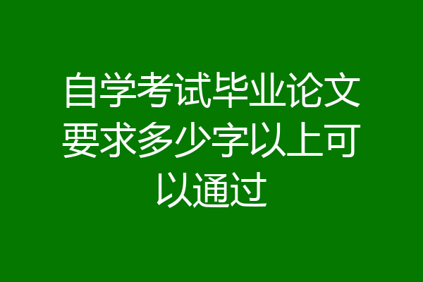 自学考试毕业论文要求多少字以上可以通过