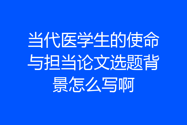 当代医学生的使命与担当论文选题背景怎么写啊