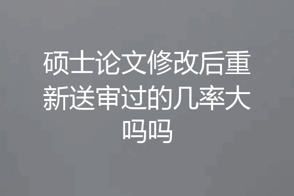 硕士论文修改后重新送审过的几率大吗吗