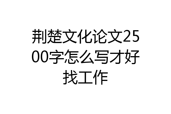 荆楚文化论文2500字怎么写才好找工作