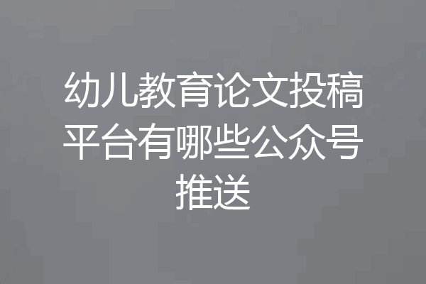 幼儿教育论文投稿平台有哪些公众号推送