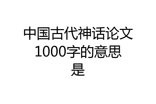 中国古代神话论文1000字的意思是