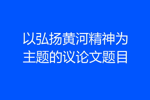以弘扬黄河精神为主题的议论文题目