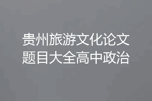 贵州旅游文化论文题目大全高中政治