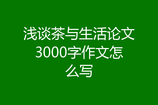 浅谈茶与生活论文3000字作文怎么写