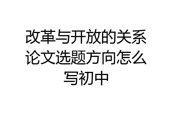 改革与开放的关系论文选题方向怎么写初中