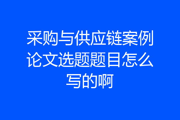 采购与供应链案例论文选题题目怎么写的啊