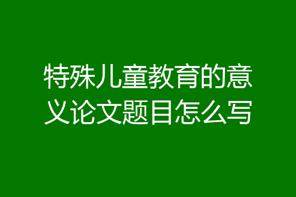 特殊儿童教育的意义论文题目怎么写