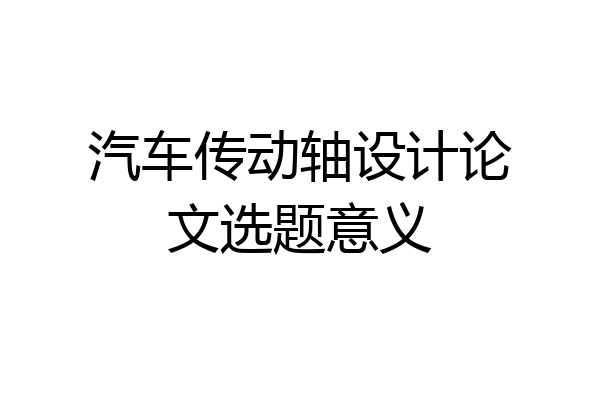 汽车传动轴设计论文选题意义