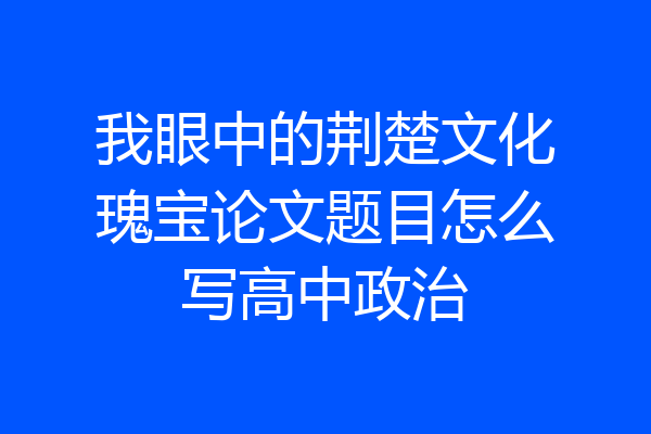 我眼中的荆楚文化瑰宝论文题目怎么写高中政治