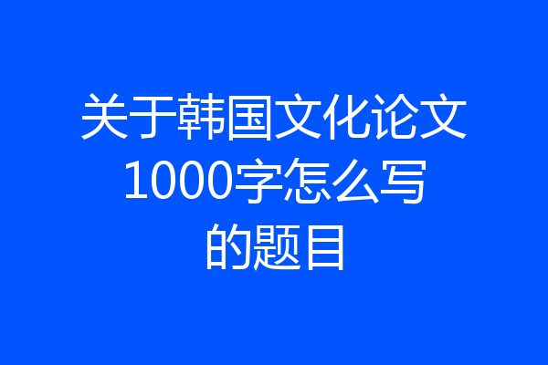 关于韩国文化论文1000字怎么写的题目