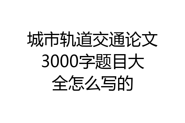 城市轨道交通论文3000字题目大全怎么写的
