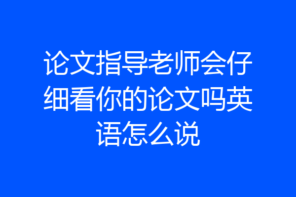 论文指导老师会仔细看你的论文吗英语怎么说