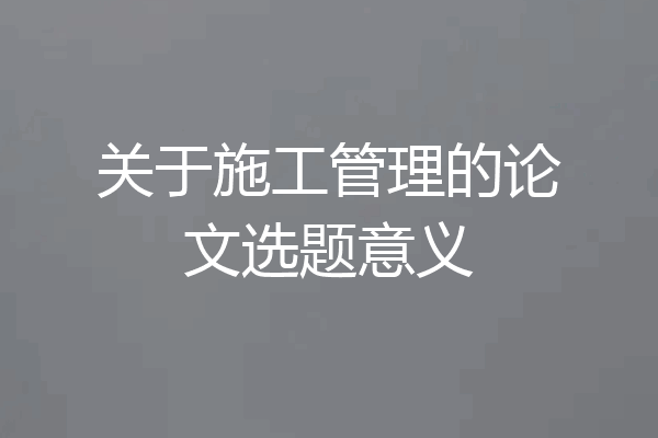 关于施工管理的论文选题意义