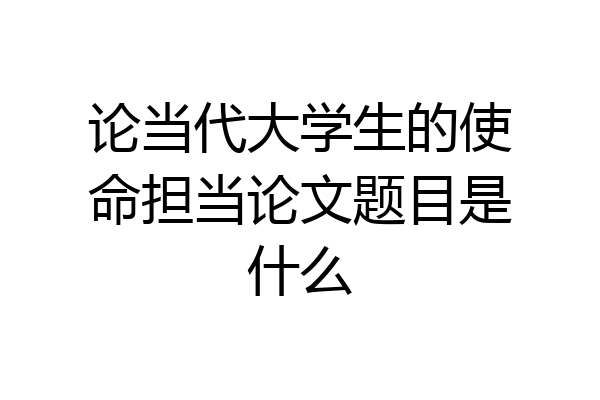 论当代大学生的使命担当论文题目是什么