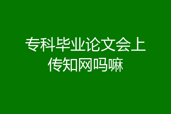 专科毕业论文会上传知网吗嘛