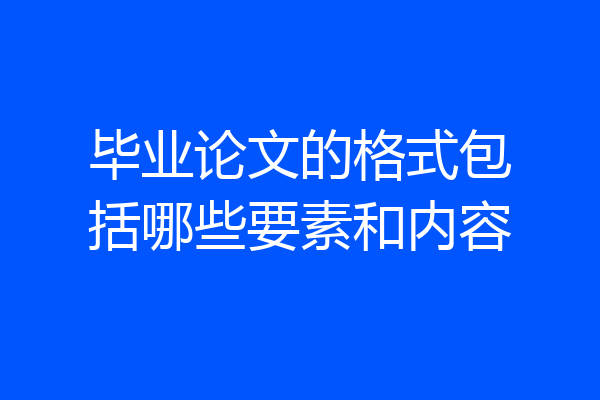 毕业论文的格式包括哪些要素和内容