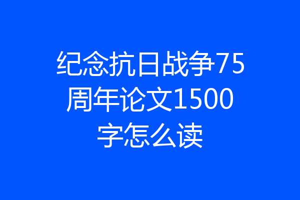 纪念抗日战争75周年论文1500字怎么读