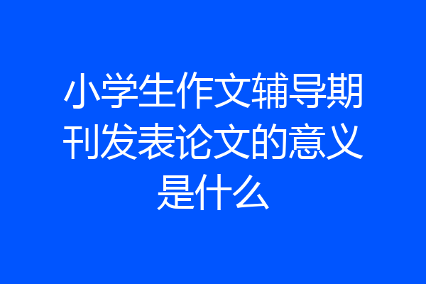 小学生作文辅导期刊发表论文的意义是什么