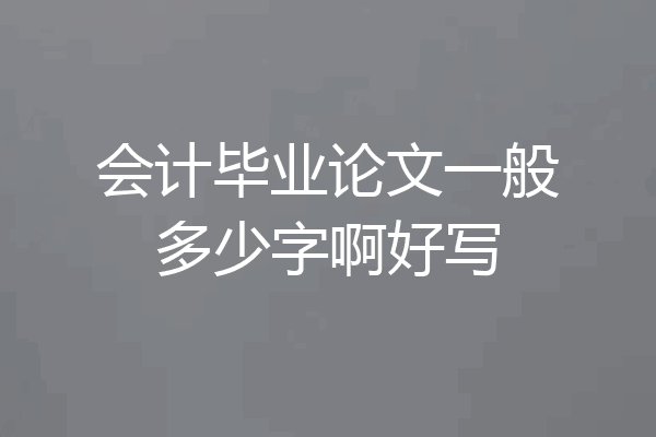 会计毕业论文一般多少字啊好写