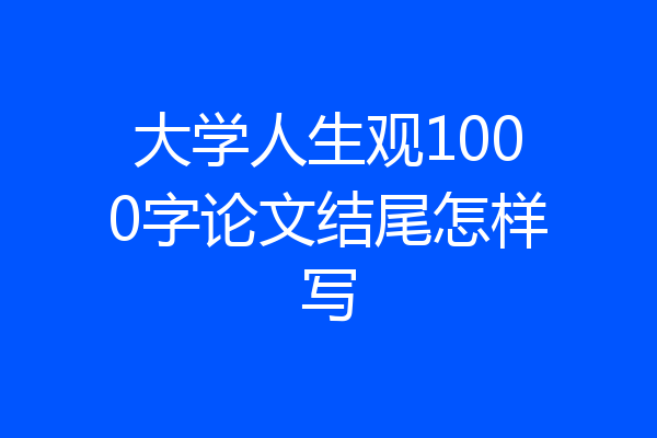 大学人生观1000字论文结尾怎样写