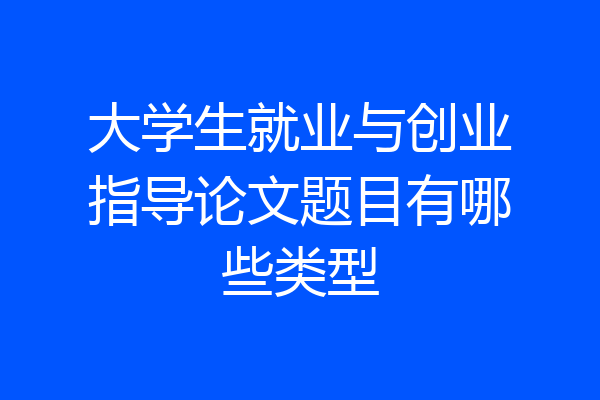 大学生就业与创业指导论文题目有哪些类型