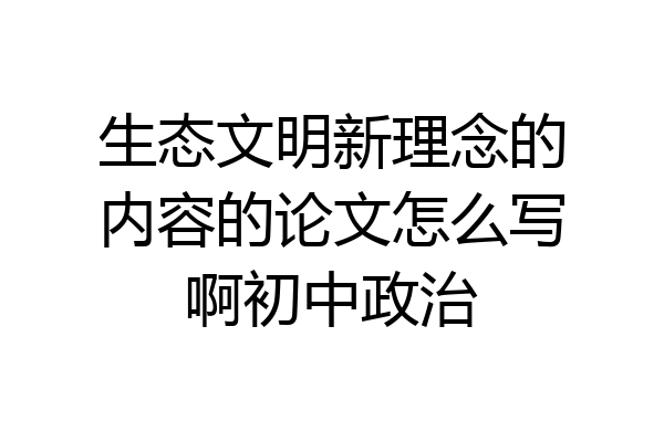 生态文明新理念的内容的论文怎么写啊初中政治