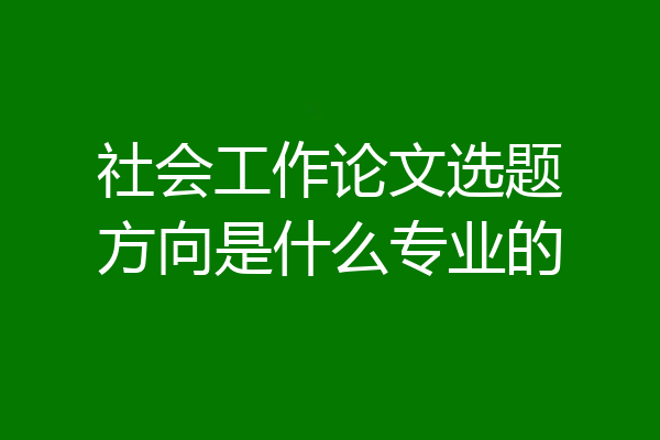 社会工作论文选题方向是什么专业的
