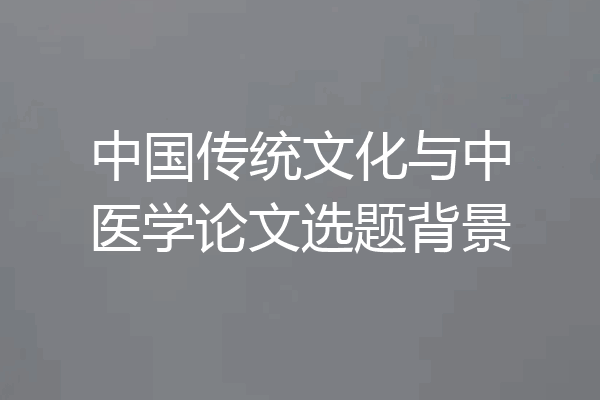 中国传统文化与中医学论文选题背景