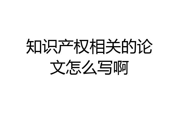 知识产权相关的论文怎么写啊