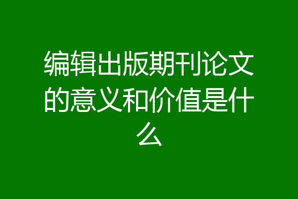 编辑出版期刊论文的意义和价值是什么