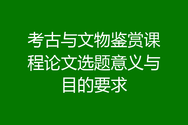 考古与文物鉴赏课程论文选题意义与目的要求