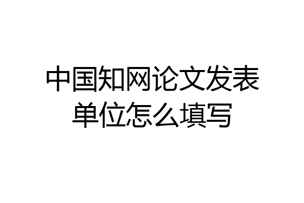 中国知网论文发表单位怎么填写