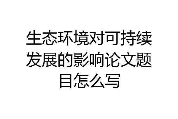 生态环境对可持续发展的影响论文题目怎么写