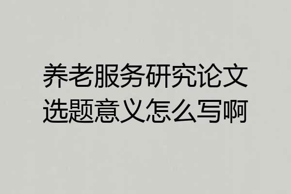 养老服务研究论文选题意义怎么写啊