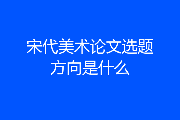 宋代美术论文选题方向是什么
