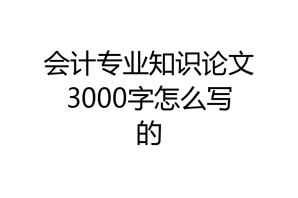 会计专业知识论文3000字怎么写的