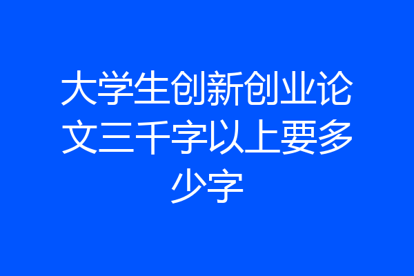 大学生创新创业论文三千字以上要多少字