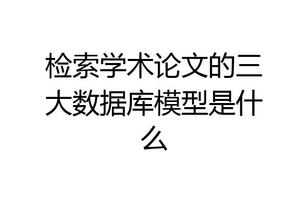 检索学术论文的三大数据库模型是什么