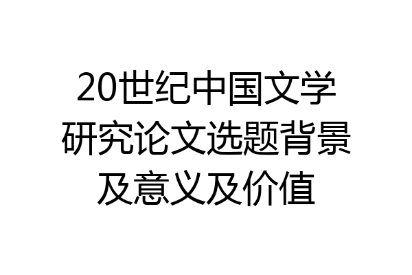 20世纪中国文学研究论文选题背景及意义及价值