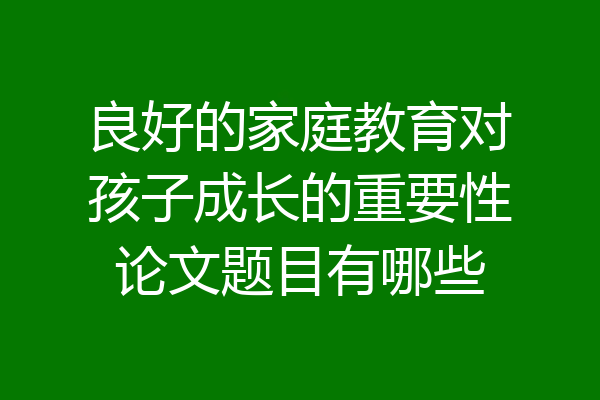 良好的家庭教育对孩子成长的重要性论文题目有哪些
