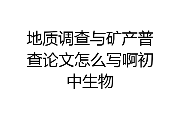 地质调查与矿产普查论文怎么写啊初中生物