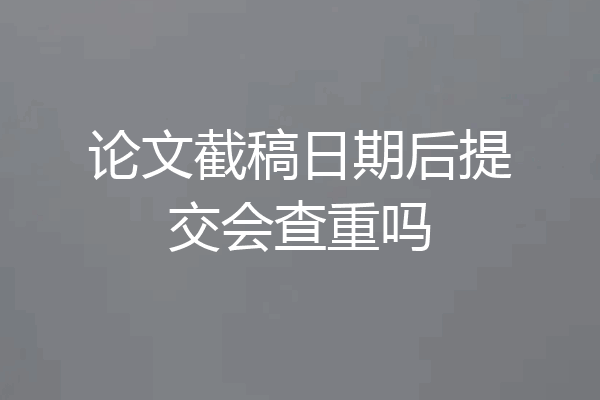 论文截稿日期后提交会查重吗