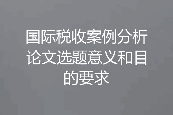 国际税收案例分析论文选题意义和目的要求