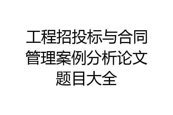 工程招投标与合同管理案例分析论文题目大全