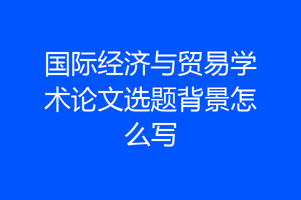 国际经济与贸易学术论文选题背景怎么写
