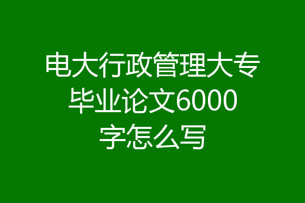 电大行政管理大专毕业论文6000字怎么写