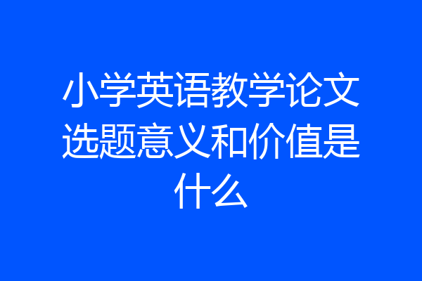小学英语教学论文选题意义和价值是什么