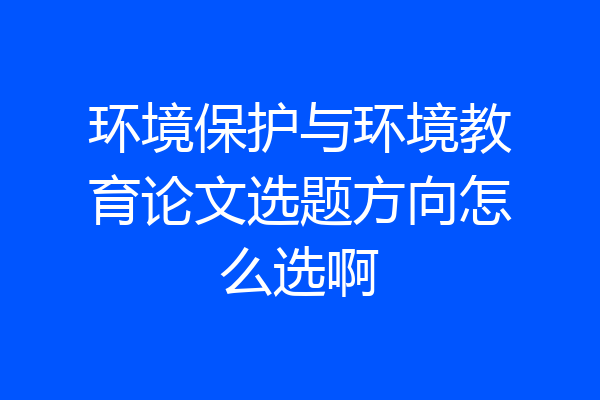 环境保护与环境教育论文选题方向怎么选啊