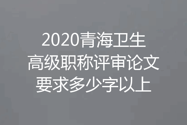 2020青海卫生高级职称评审论文要求多少字以上